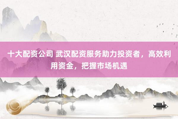 十大配资公司 武汉配资服务助力投资者，高效利用资金，把握市场机遇