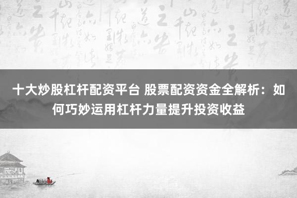 十大炒股杠杆配资平台 股票配资资金全解析：如何巧妙运用杠杆力量提升投资收益