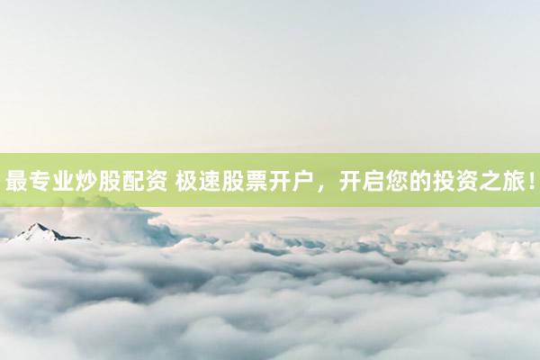 最专业炒股配资 极速股票开户，开启您的投资之旅！