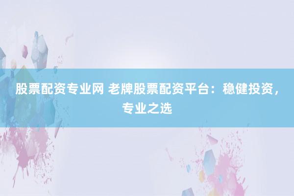 股票配资专业网 老牌股票配资平台：稳健投资，专业之选