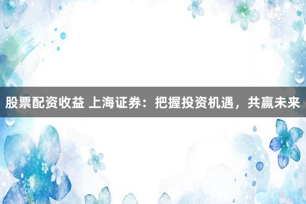 股票配资收益 上海证券：把握投资机遇，共赢未来