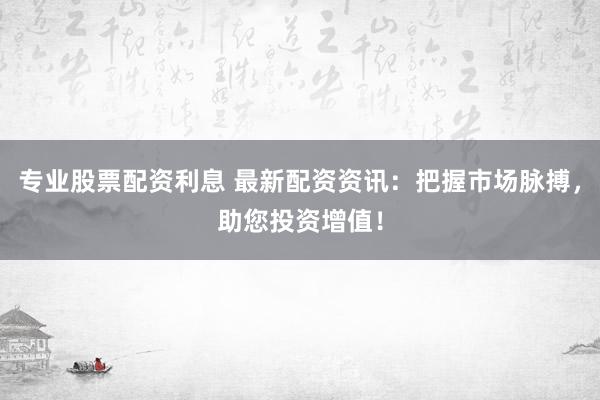 专业股票配资利息 最新配资资讯：把握市场脉搏，助您投资增值！