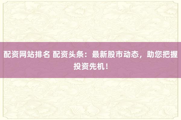 配资网站排名 配资头条：最新股市动态，助您把握投资先机！
