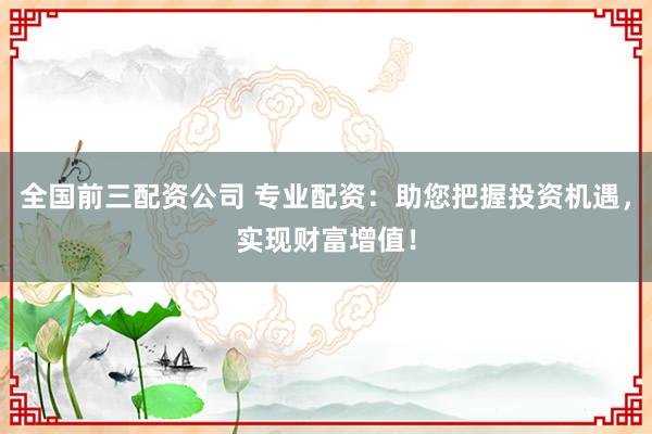 全国前三配资公司 专业配资：助您把握投资机遇，实现财富增值！