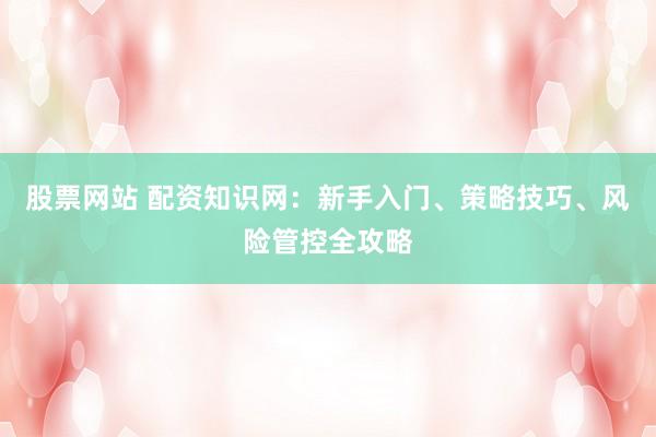 股票网站 配资知识网：新手入门、策略技巧、风险管控全攻略