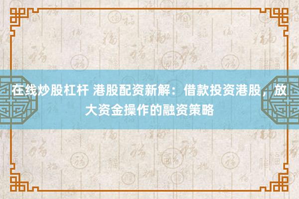 在线炒股杠杆 港股配资新解：借款投资港股，放大资金操作的融资策略