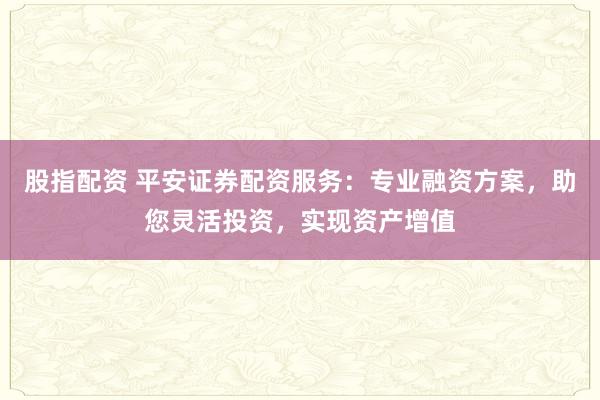 股指配资 平安证券配资服务：专业融资方案，助您灵活投资，实现资产增值