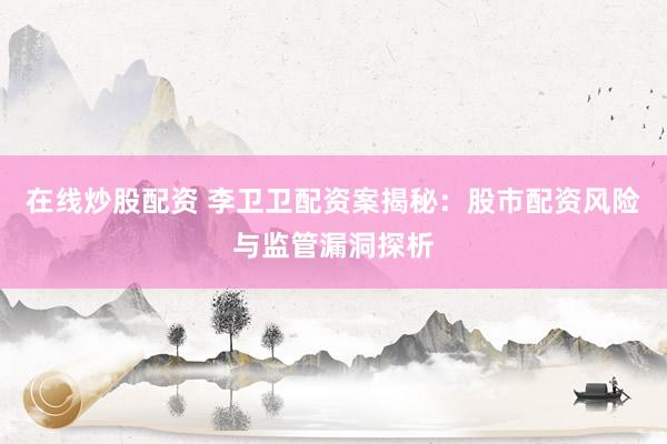 在线炒股配资 李卫卫配资案揭秘：股市配资风险与监管漏洞探析