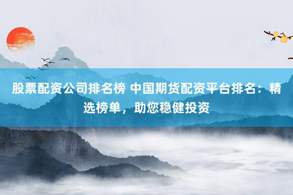 股票配资公司排名榜 中国期货配资平台排名：精选榜单，助您稳健投资