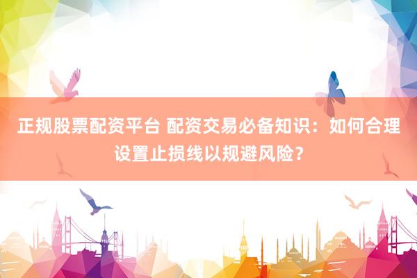 正规股票配资平台 配资交易必备知识：如何合理设置止损线以规避风险？