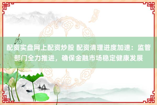 配资实盘网上配资炒股 配资清理进度加速：监管部门全力推进，确保金融市场稳定健康发展