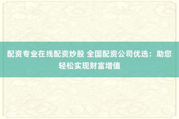 配资专业在线配资炒股 全国配资公司优选：助您轻松实现财富增值