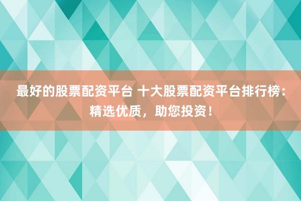 最好的股票配资平台 十大股票配资平台排行榜：精选优质，助您投资！