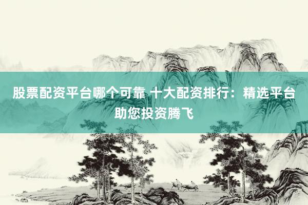 股票配资平台哪个可靠 十大配资排行：精选平台助您投资腾飞