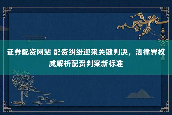证券配资网站 配资纠纷迎来关键判决，法律界权威解析配资判案新标准