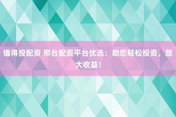 值得投配资 邢台配资平台优选：助您轻松投资，放大收益！