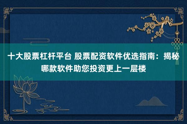 十大股票杠杆平台 股票配资软件优选指南：揭秘哪款软件助您投资更上一层楼