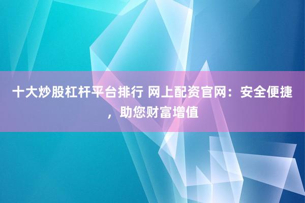 十大炒股杠杆平台排行 网上配资官网:安全便捷,助您财富增值