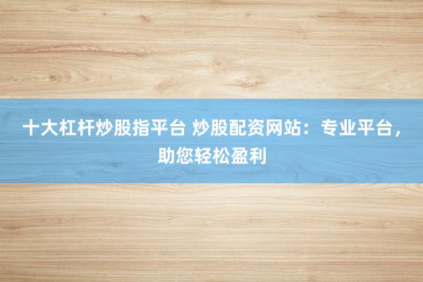 十大杠杆炒股指平台 炒股配资网站:专业平台,助您轻松盈利