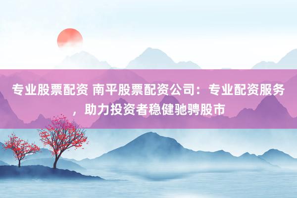 专业股票配资 南平股票配资公司：专业配资服务，助力投资者稳健驰骋股市