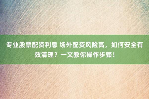 专业股票配资利息 场外配资风险高，如何安全有效清理？一文教你操作步骤！
