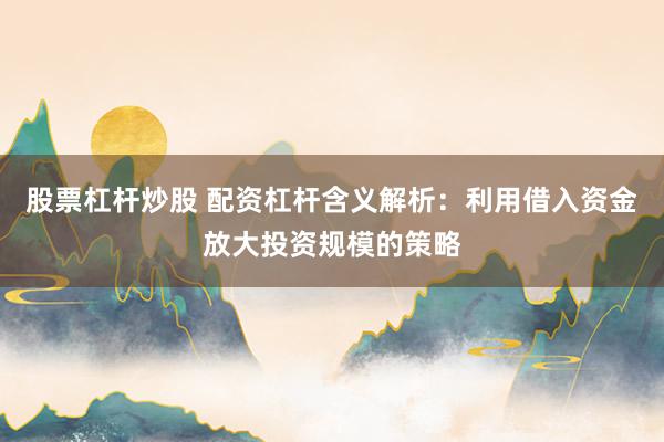 股票杠杆炒股 配资杠杆含义解析：利用借入资金放大投资规模的策略