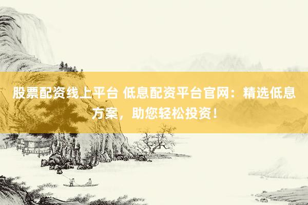 股票配资线上平台 低息配资平台官网：精选低息方案，助您轻松投资！