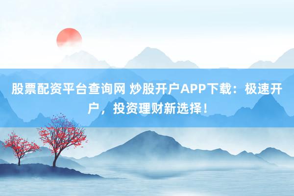 股票配资平台查询网 炒股开户APP下载：极速开户，投资理财新选择！