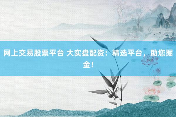 网上交易股票平台 大实盘配资:精选平台,助您掘金!