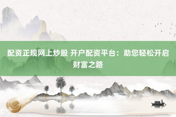 配资正规网上炒股 开户配资平台:助您轻松开启财富之路