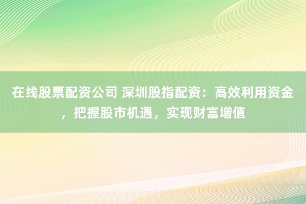 在线股票配资公司 深圳股指配资：高效利用资金，把握股市机遇，实现财富增值