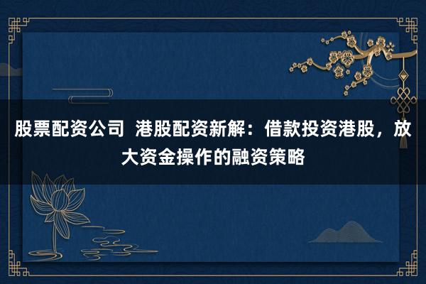 股票配资公司  港股配资新解：借款投资港股，放大资金操作的融资策略