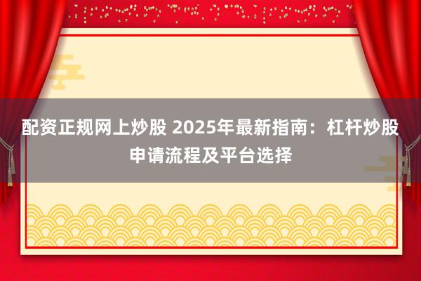配资正规网上炒股 2025年最新指南:杠杆炒股申请流程及平台选择