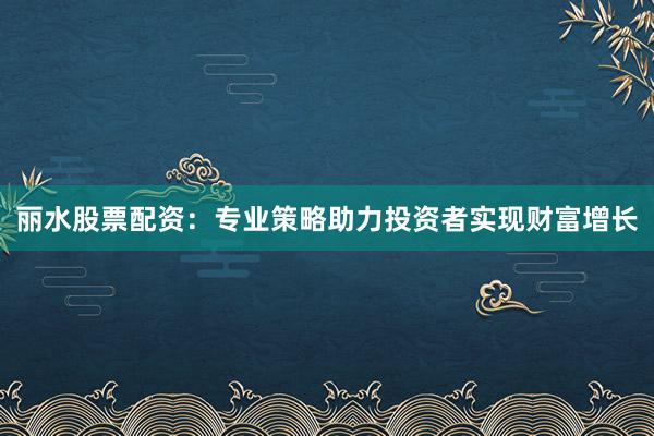 丽水股票配资:专业策略助力投资者实现财富增长