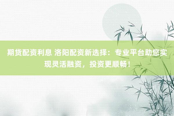 期货配资利息 洛阳配资新选择:专业平台助您实现灵活融资,投资更顺畅!