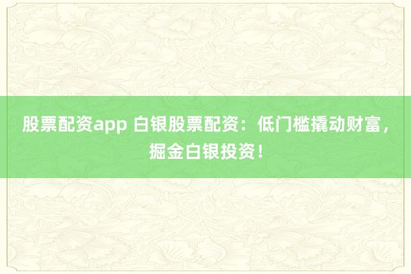 股票配资app 白银股票配资：低门槛撬动财富，掘金白银投资！