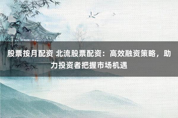 股票按月配资 北流股票配资：高效融资策略，助力投资者把握市场机遇