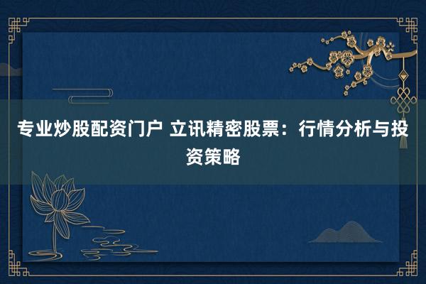专业炒股配资门户 立讯精密股票：行情分析与投资策略