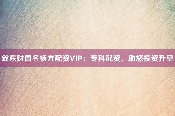 鑫东财闻名杨方配资VIP:专科配资,助您投资升空