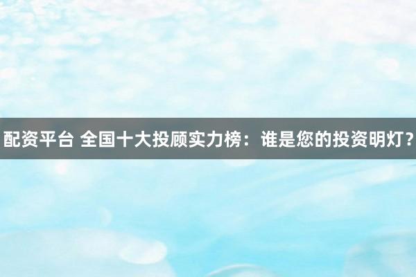 配资平台 全国十大投顾实力榜：谁是您的投资明灯？