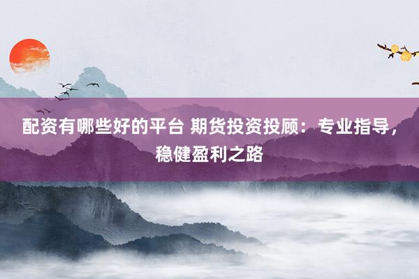 配资有哪些好的平台 期货投资投顾：专业指导，稳健盈利之路