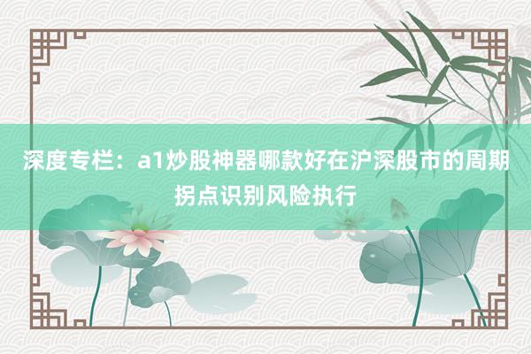 深度专栏：a1炒股神器哪款好在沪深股市的周期拐点识别风险执行