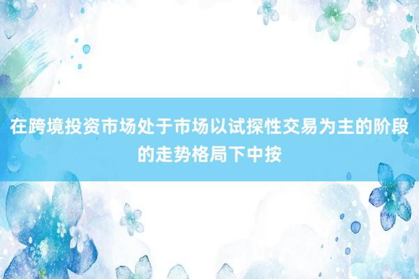 在跨境投资市场处于市场以试探性交易为主的阶段的走势格局下中按