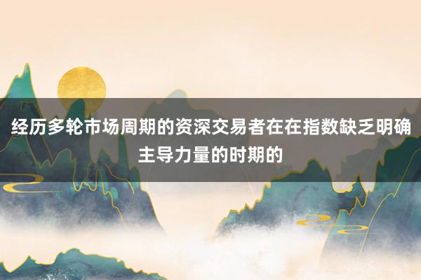 经历多轮市场周期的资深交易者在在指数缺乏明确主导力量的时期的