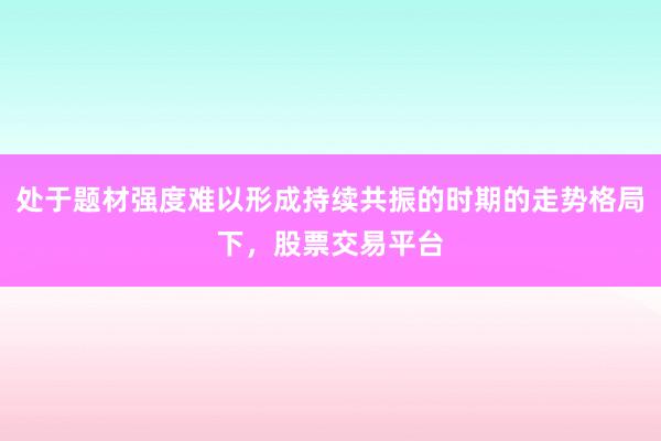 处于题材强度难以形成持续共振的时期的走势格局下,股票交易平台
