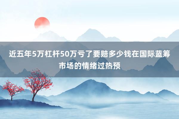 近五年5万杠杆50万亏了要赔多少钱在国际蓝筹市场的情绪过热预