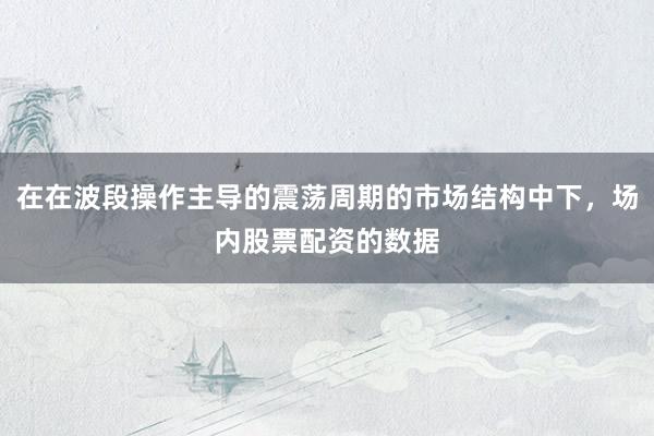 在在波段操作主导的震荡周期的市场结构中下，场内股票配资的数据
