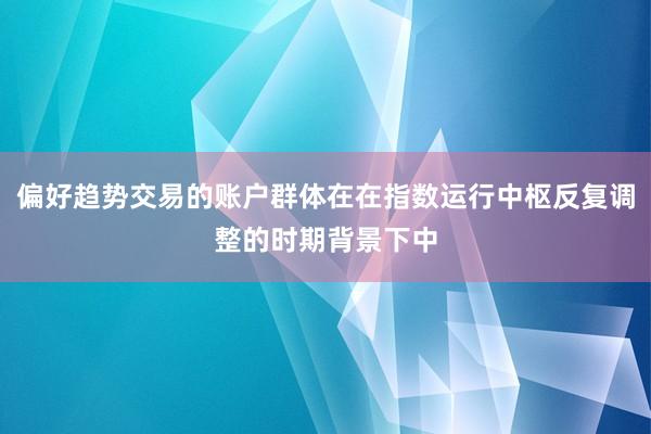 偏好趋势交易的账户群体在在指数运行中枢反复调整的时期背景下中
