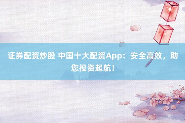 证券配资炒股 中国十大配资App：安全高效，助您投资起航！