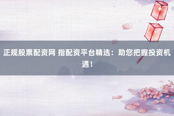 正规股票配资网 指配资平台精选：助您把握投资机遇！